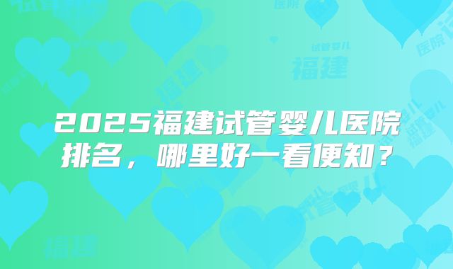 2025福建试管婴儿医院排名，哪里好一看便知？