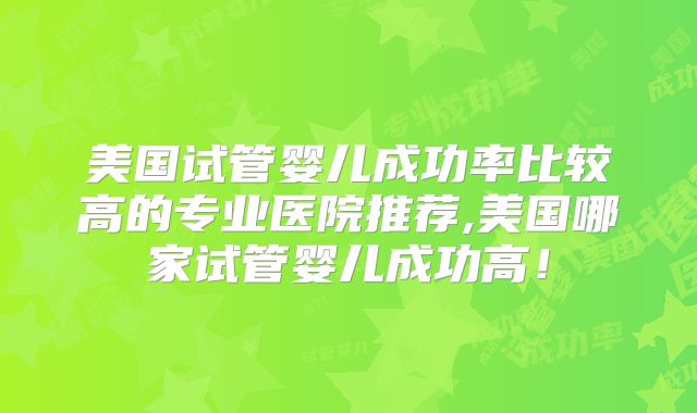 美国试管婴儿成功率比较高的专业医院推荐,美国哪家试管婴儿成功高！