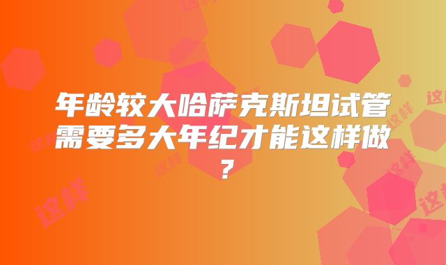 年龄较大哈萨克斯坦试管需要多大年纪才能这样做？