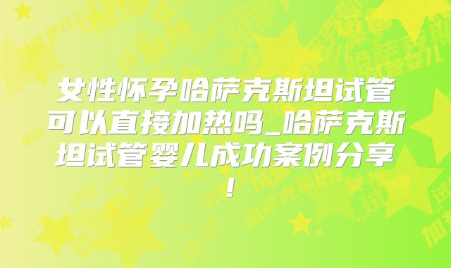 女性怀孕哈萨克斯坦试管可以直接加热吗_哈萨克斯坦试管婴儿成功案例分享！