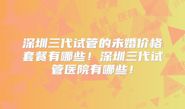 深圳三代试管的未婚价格套餐有哪些！深圳三代试管医院有哪些！