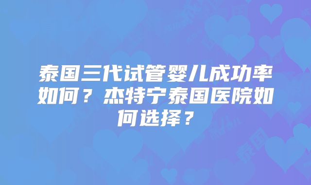 泰国三代试管婴儿成功率如何?杰特宁泰国医院如何选择?
