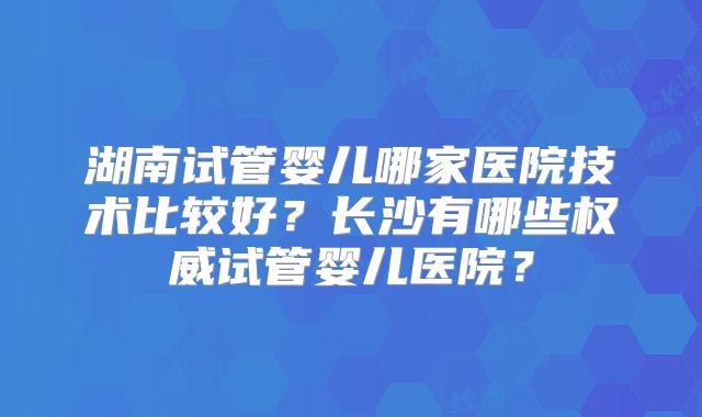 湖南试管婴儿哪家医院技术比较好？长沙有哪些权威试管婴儿医院？