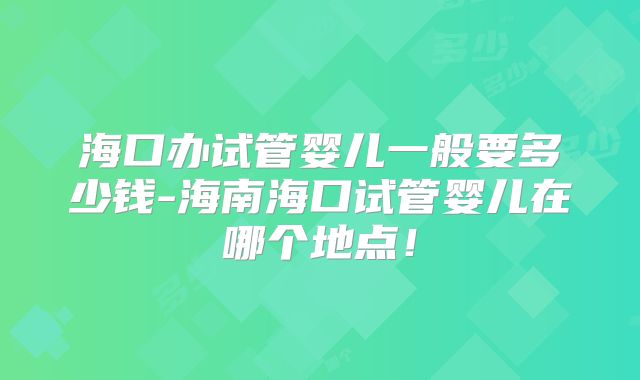 海口办试管婴儿一般要多少钱-海南海口试管婴儿在哪个地点！