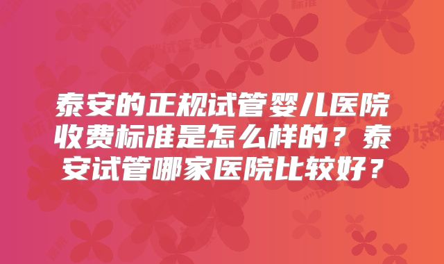 泰安的正规试管婴儿医院收费标准是怎么样的？泰安试管哪家医院比较好？