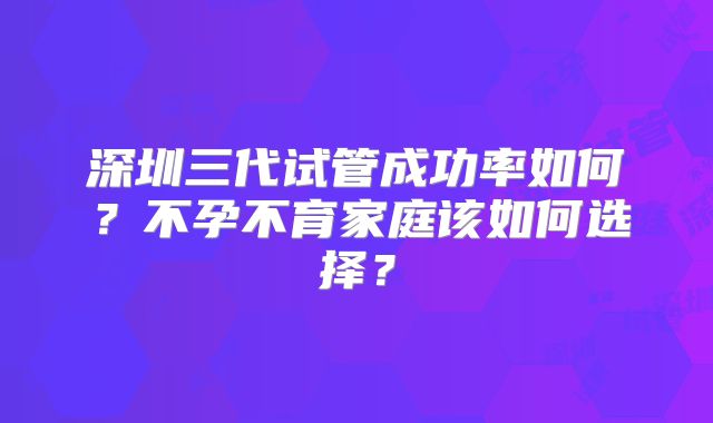 深圳三代试管成功率如何？不孕不育家庭该如何选择？