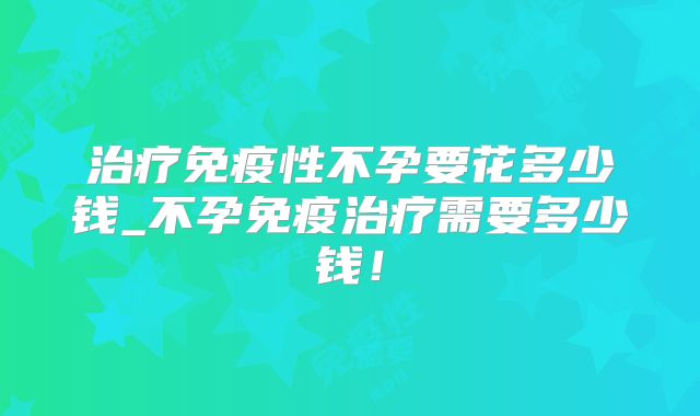 治疗免疫性不孕要花多少钱_不孕免疫治疗需要多少钱！