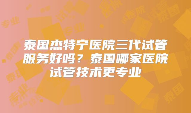 泰国杰特宁医院三代试管服务好吗？泰国哪家医院试管技术更专业
