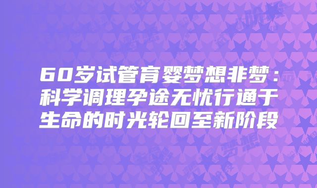 60岁试管育婴梦想非梦：科学调理孕途无忧行通于生命的时光轮回至新阶段