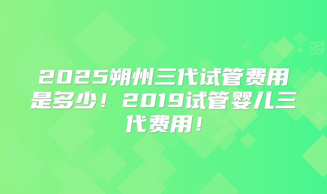 2025朔州三代试管费用是多少！2019试管婴儿三代费用！