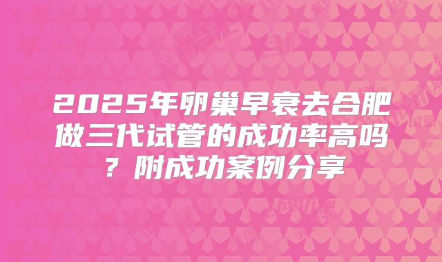 2025年卵巢早衰去合肥做三代试管的成功率高吗？附成功案例分享