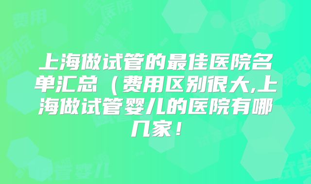 上海做试管的最佳医院名单汇总（费用区别很大,上海做试管婴儿的医院有哪几家！