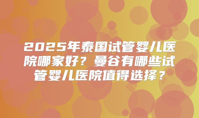 2025年泰国试管婴儿医院哪家好？曼谷有哪些试管婴儿医院值得选择？