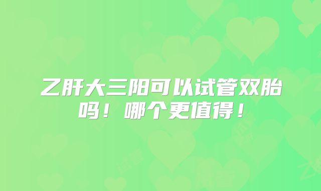 乙肝大三阳可以试管双胎吗！哪个更值得！