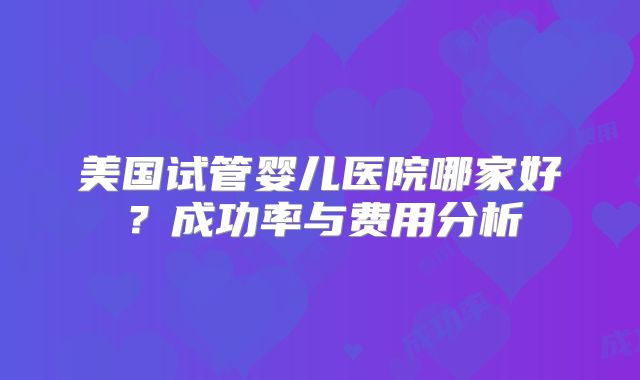 美国试管婴儿医院哪家好？成功率与费用分析