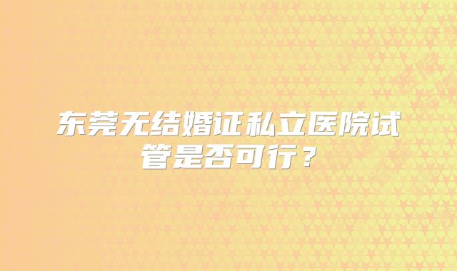东莞无结婚证私立医院试管是否可行?
