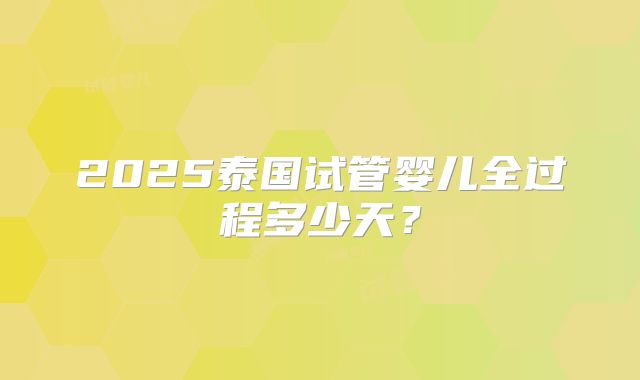 2025泰国试管婴儿全过程多少天？