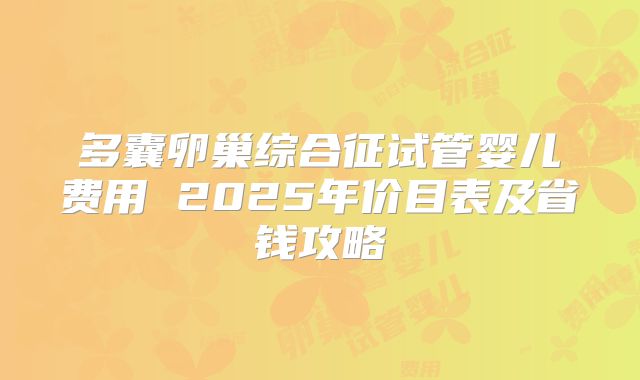 多囊卵巢综合征试管婴儿费用 2025年价目表及省钱攻略