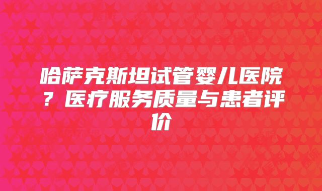 哈萨克斯坦试管婴儿医院？医疗服务质量与患者评价