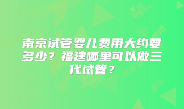南京试管婴儿费用大约要多少？福建哪里可以做三代试管？