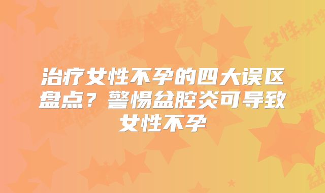 治疗女性不孕的四大误区盘点?警惕盆腔炎可导致女性不孕