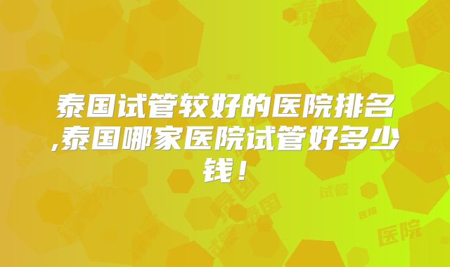 泰国试管较好的医院排名,泰国哪家医院试管好多少钱！