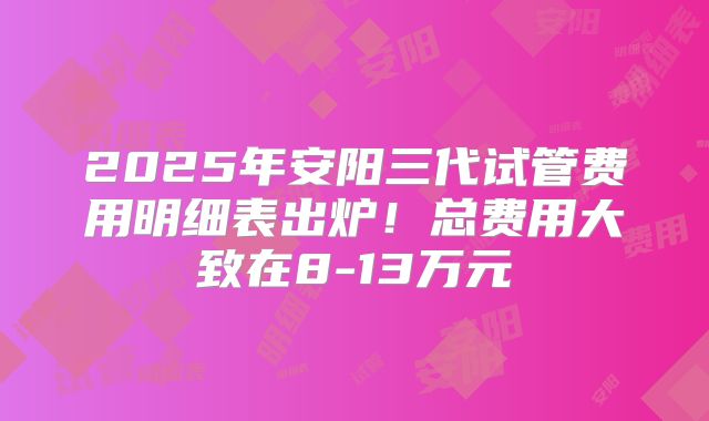 2025年安阳三代试管费用明细表出炉！总费用大致在8-13万元
