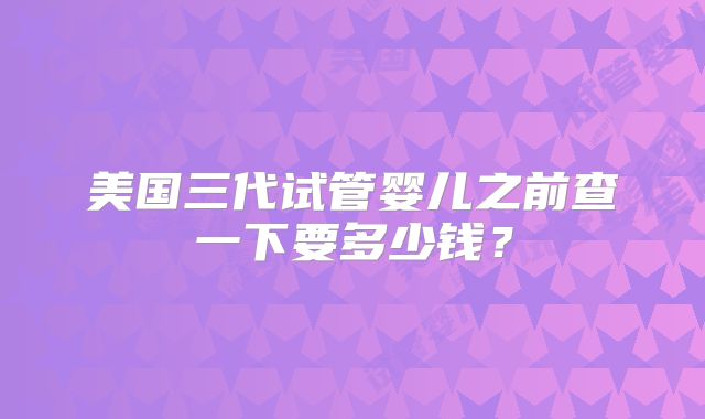 美国三代试管婴儿之前查一下要多少钱？