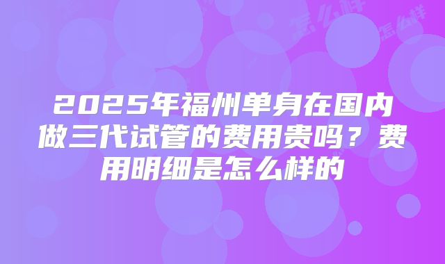 2025年福州单身在国内做三代试管的费用贵吗？费用明细是怎么样的