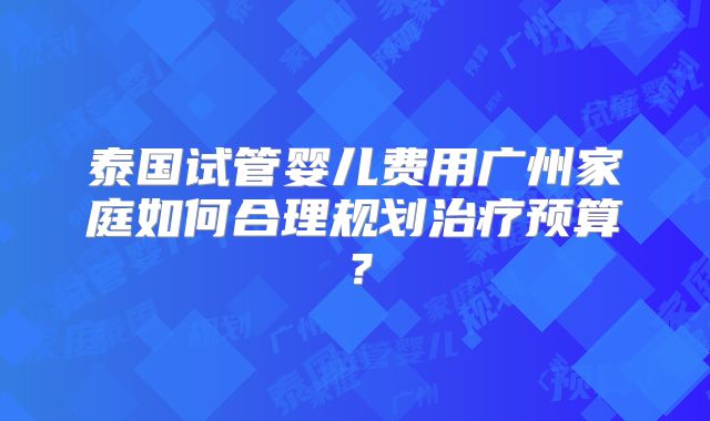 泰国试管婴儿费用广州家庭如何合理规划治疗预算？