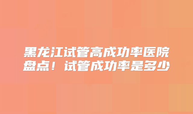 黑龙江试管高成功率医院盘点！试管成功率是多少
