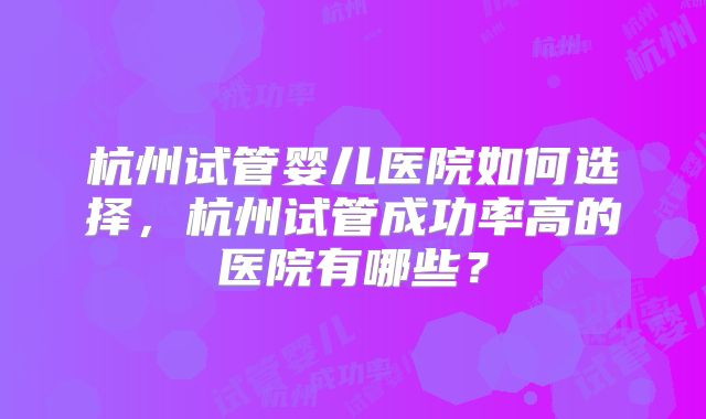 杭州试管婴儿医院如何选择，杭州试管成功率高的医院有哪些？