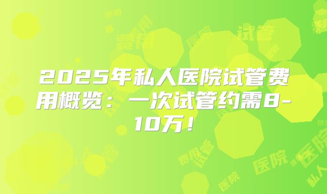 2025年私人医院试管费用概览:一次试管约需8-10万!
