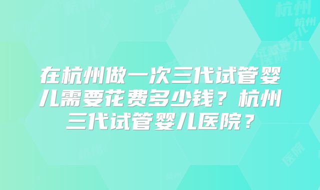 在杭州做一次三代试管婴儿需要花费多少钱？杭州三代试管婴儿医院？