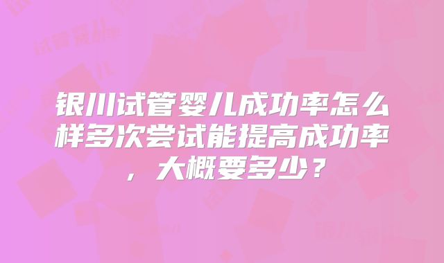 银川试管婴儿成功率怎么样多次尝试能提高成功率，大概要多少？