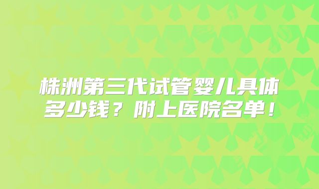 株洲第三代试管婴儿具体多少钱？附上医院名单！