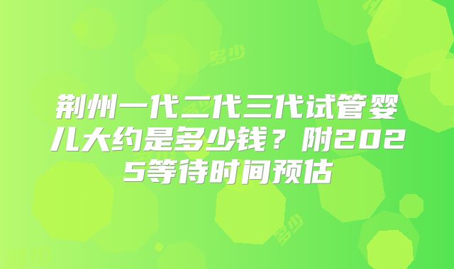 荆州一代二代三代试管婴儿大约是多少钱？附2025等待时间预估