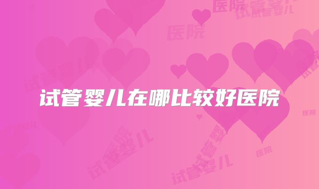 试管婴儿在哪比较好医院