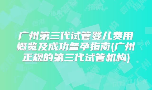 广州第三代试管婴儿费用概览及成功备孕指南(广州正规的第三代试管机构)