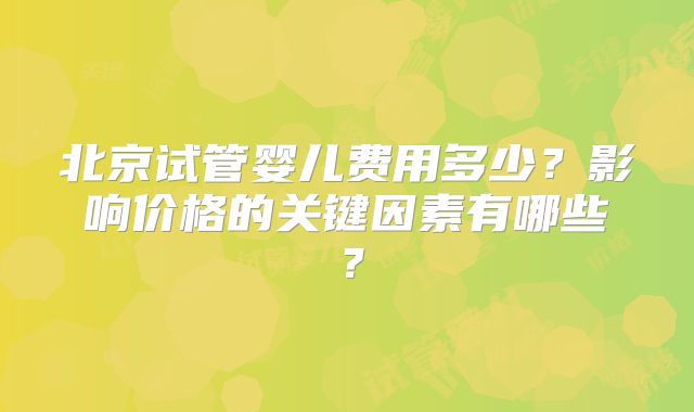 北京试管婴儿费用多少?影响价格的关键因素有哪些?