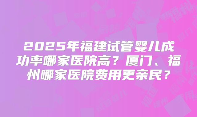 2025年福建试管婴儿成功率哪家医院高？厦门、福州哪家医院费用更亲民？