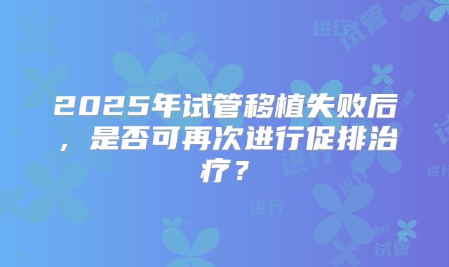 2025年试管移植失败后，是否可再次进行促排治疗？