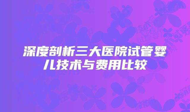 深度剖析三大医院试管婴儿技术与费用比较