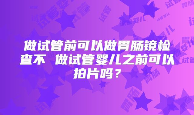 做试管前可以做胃肠镜检查不 做试管婴儿之前可以拍片吗?