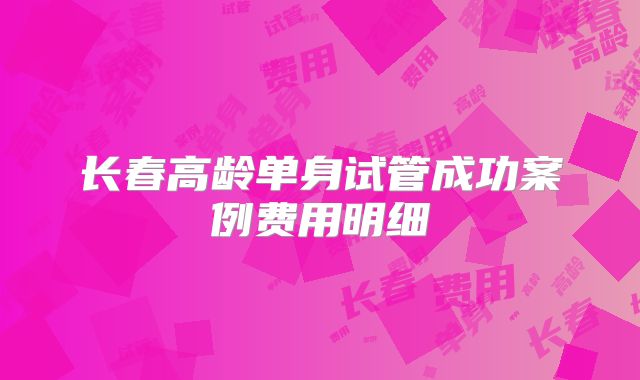 长春高龄单身试管成功案例费用明细