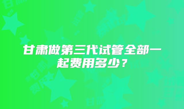 甘肃做第三代试管全部一起费用多少？