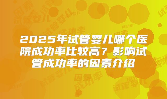 2025年试管婴儿哪个医院成功率比较高?影响试管成功率的因素介绍