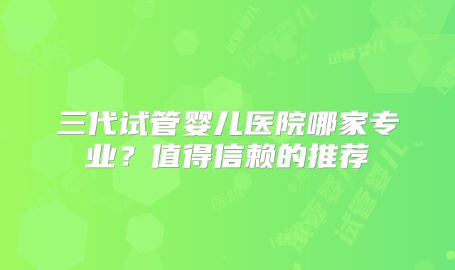 三代试管婴儿医院哪家专业？值得信赖的推荐