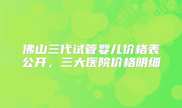佛山三代试管婴儿价格表公开，三大医院价格明细