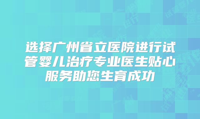 选择广州省立医院进行试管婴儿治疗专业医生贴心服务助您生育成功